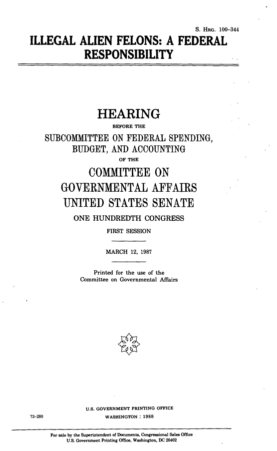 handle is hein.cbhear/iafresp0001 and id is 1 raw text is: ILLEGAL

S. HaG. 100-344
ALIEN FELONS: A FEDERAL
RESPONSIBILITY

HEARING
BEFORE THE
SUBCOMMITTEE ON FEDERAL SPENDING,
BUDGET, AND ACCOUNTING
OF THE
COMMITTEE ON
GOVERNMENTAL AFFAIRS
UNITED STATES SENATE

ONE HUNDREDTH CONGRESS
FIRST SESSION
MARCH 12, 1987
Printed for the use of the
Committee on Governmental Affairs
U.S. GOVERNMENT PRINTING OFFICE
WASHINGTON : 1988

For sale by the Superintendent of Documents, Congressional Sales Office
U.S. Government Printing Office, Washington, DC 20402

73-280


