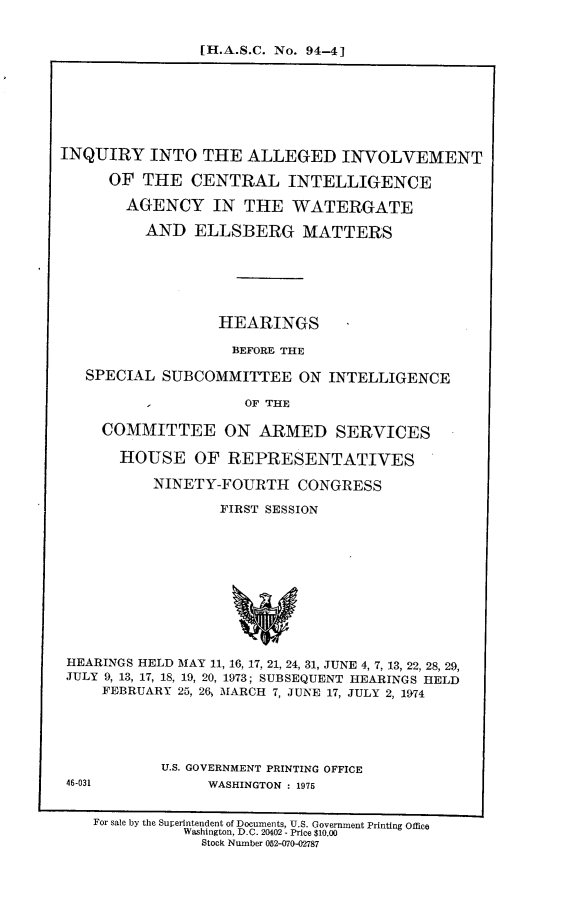 handle is hein.cbhear/iaicia0001 and id is 1 raw text is: 


[H.A.S.C. No. 94-4]


INQUIRY INTO THE ALLEGED INVOLVEMENT

      OF THE CENTRAL INTELLIGENCE

      AGENCY IN THE WATERGATE

          AND ELLSBERG MATTERS






                  HEARINGS

                  BEFORE THE

   SPECIAL SUBCOMMITTEE ON INTELLIGENCE

          I          OF THE

     COMMITTEE ON ARMED SERVICES

       HOUSE OF REPRESENTATIVES

           NINETY-FOURTH CONGRESS

                  FIRST SESSION











 HEARINGS HELD MAY 11, 16, 17, 21, 24, 31, JUNE 4, 7, 13, 22, 28, 29,
 JULY 9, 13, 17, 18, 19, 20, 1973; SUBSEQUENT HEARINGS HELD
     FEBRUARY 25, 26, MARCH 7, JUNE 17, JULY 2, 1974


U.S. GOVERNMENT PRINTING OFFICE
     WASHINGTON : 1975


46-031


For sale by the Superlntendent of Documents, U.S. Government Printing Office
          Washington, D.C. 20402 - Price $10.00
            Stock Number 052-070-02787


