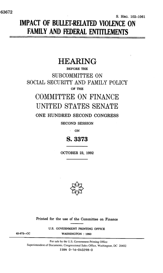 handle is hein.cbhear/ibrffe0001 and id is 1 raw text is: 63672
S. HRG. 102-1061
IMPACT OF BULLET-RELATED VIOLENCE ON
FAMILY AND FEDERAL ENTITLEMENTS
HEARING
BEFORE THE
SUBCOMMITTEE ON
SOCIAL SECURITY AND FAMILY POLICY
OF THE
COMMITTEE ON FINANCE
UNITED STATES SENATE
ONE HUNDRED SECOND CONGRESS
SECOND SESSION
ON
S. 3373
OCTOBER 23, 1992
Printed for the use of the Committee on Finance
U.S. GOVERNMENT PRINTING OFFICE
63-672-CC             WASHINGTON : 1993
For sale by the U.S. Government Printing Office
Superintendent of Documents, Congressional Sales Office, Washington, DC 20402
ISBN 0-16-040298-0



