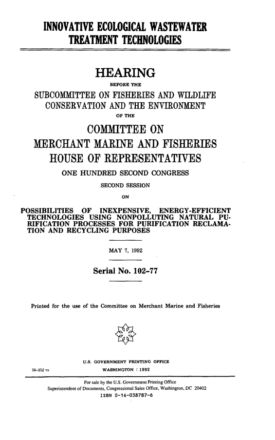 handle is hein.cbhear/iewwtt0001 and id is 1 raw text is: INNOVATIVE ECOLOGICAL WASTEWATER
TREATMENT TECHNOLOGIES
HEARING
BEFORE THE
SUBCOMMITTEE ON FISHERIES AND WILDLIFE
CONSERVATION AND THE ENVIRONMENT
OF THE
COMMITTEE ON
MERCHANT MARINE AN) FISHERIES
HOUSE OF REPRESENTATIVES
ONE HUNDRED SECOND CONGRESS
SECOND SESSION
ON
POSSIBILITIES OF INEXPENSIVE, ENERGY-EFFICIENT
TECHNOLOGIES USING NONPOLLUTING NATURAL PU-
RIFICATION PROCESSES FOR PURIFICATION RECLAMA-
TION AND RECYCLING PURPOSES

MAY 7, 1992

Serial No. 102-77
Printed for the use of the Committee on Merchant Marine and Fisheries
U.S. GOVERNMENT PRINTING OFFICE
56-352 =                    WASHINGTON :1992
For sale by the U.S. Government Printing Office
Superintendent of Documents, Congressional Sales Office, Washington, DC 20402
ISBN 0-16-038787-6


