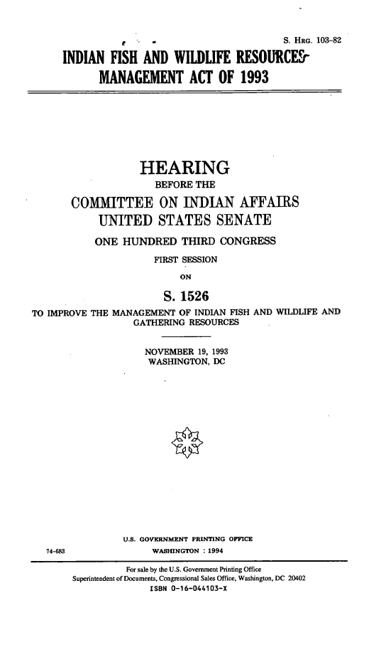handle is hein.cbhear/ifwrma0001 and id is 1 raw text is: r  -                 S. HRG. 103-82
INDIAN FISH AND WILDLIFE RESOURCES
MANAGEMENT ACT OF 1993

HEARING
BEFORE THE
COMMITTEE ON INDIAN AFFAIRS
UNITED STATES SENATE
ONE HUNDRED THIRD CONGRESS
FIRST SESSION
ON
S. 1526
TO IMPROVE THE MANAGEMENT OF INDIAN FISH AND WILDLIFE AND
GATHERING RESOURCES

NOVEMBER 19, 1993
WASHINGTON, DC
U.S. GOVERNMENT PRINTING OFFICE
WASHINGTON : 1994

74-683

For sale by the U.S. Government Printing Office
Superintendent of Documents, Congressional Sales Office, Washington, DC 20402
ISBN 0-16-044103-X


