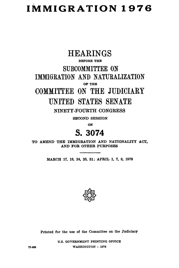 handle is hein.cbhear/ihearinat0001 and id is 1 raw text is: IMMIGRATION

1976

HEARINGS
BEFORE THE
SUBCOMMITTEE ON
IMMIGRATION AND NATURALIZATION
OF THE
COMMITTEE ON THE JUDICIARY
UNITED STATES SENATE
NINETY-FOURTH CONGRESS
SECOND SESSION
ON
S. 3074
TO AMEND THE IMMIGRATION AND NATIONALITY ACT,
AND FOR OTHER PURPOSES

MARCH 17, 18, 24, 25, 31; APRIL 1, 7, 8, 1976
Printed for the use of the Committee on the Judiciary
U.S. GOVERNMENT PRINTING OFFICE
WASHINGTON : 1976

72-499


