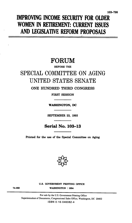 handle is hein.cbhear/iisow0001 and id is 1 raw text is: 103-798
IMPROVING INCOME SECURITY FOR OLDER
WOMEN IN RETIREMENT: CURRENT ISSUES
AND LEGISIATIVE REFORM PROPOSAIS
FORUM
BEFORE THE
SPECIAL COMMITTEE ON AGING
UNITED STATES SENATE
ONE HUNDRED THIRD CONGRESS
FIRST SESSION
WASHINGTON, DC
SEPTEMBER 23, 1993
Serial No. 103-13
Printed for the use of the Special Committee on Aging
U.S. GOVERNMENT PRINTING OFFICE
74-866               WASHINGTON : 1994
For sale by the U.S. Government Printing Office
Superintendent of Documents, Congressional Sales Office, Washington, DC 20402
ISBN 0-16-046082-4


