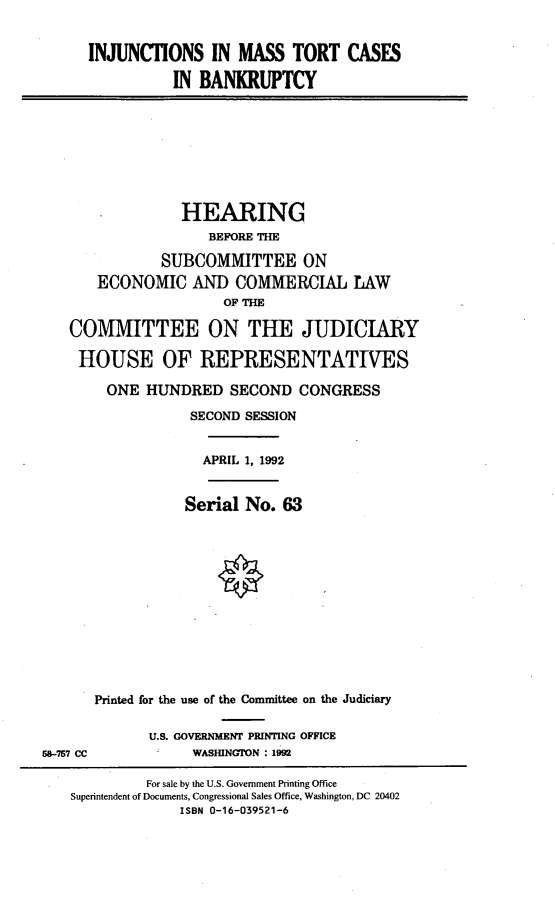 handle is hein.cbhear/ijimtc0001 and id is 1 raw text is: 


INJUNCTIONS IN MASS TORT CASES

          IN BANKRUPTCY


              HEARING
                 BEFORE THE

           SUBCOMMITTEE ON
   ECONOMIC AND COMMERCIAL IAW
                   OF THE

COMMITTEE ON THE JUDICIARY

HOUSE OF REPRESENTATIYES

     ONE HUNDRED SECOND CONGRESS

               SECOND SESSION


               APRIL 1, 1992


           Serial No. 63













Printed for the use of the Committee on the Judiciary

       U.S. GOVERNMENT PRINTING OFFICE
            WASINGTON : 1992


58-757 CC


         For sale by the U.S. Government Printing Office
Superintendent of Documents, Congressional Sales Office, Washington, DC 20402
             ISBN 0-16-039521-6


