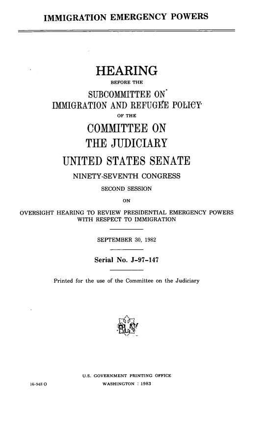 handle is hein.cbhear/imemgp0001 and id is 1 raw text is: 

IMMIGRATION EMERGENCY POWERS


                  HEARING
                     BEFORE THE

                SUBCOMMITTEE ON
       IMMIGRATION AND REFUGEE POLICY
                      OF THE

                COMMITTEE ON

                THE JUDICIARY


          UNITED STATES SENATE

            NINETY-SEVENTH CONGRESS

                   SECOND SESSION
                        ON

OVERSIGHT HEARING TO REVIEW PRESIDENTIAL EMERGENCY POWERS
             WITH RESPECT TO IMMIGRATION


                  SEPTEMBER 30, 1982


                  Serial No. J-97-147


        Printed for the use of the Committee on the Judiciary














              U.S. GOVERNMENT PRINTING OFFICE
  16-948 0         WASHINGTON : 1983


