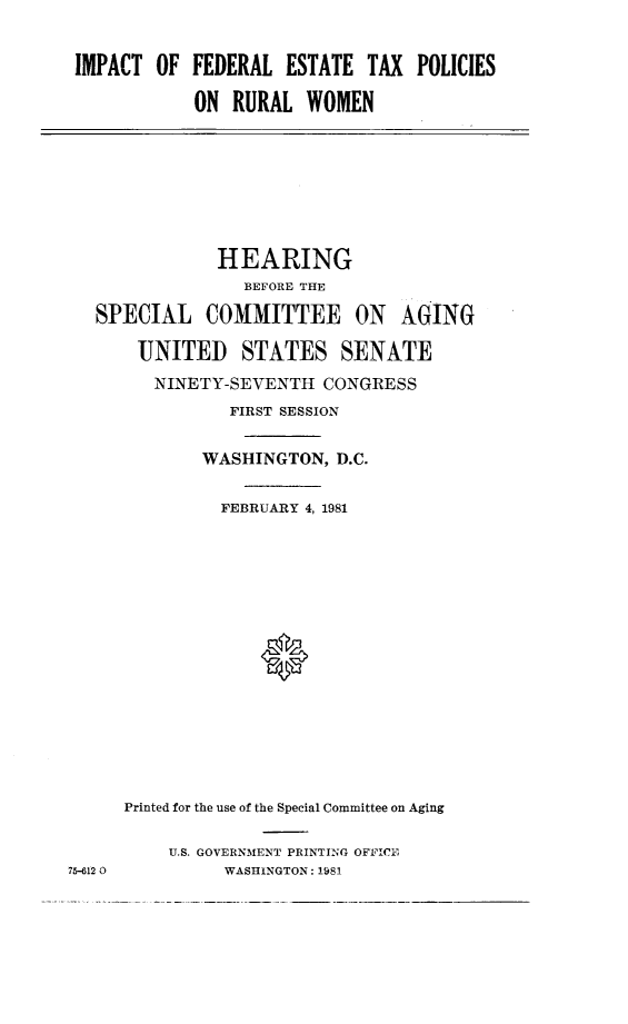 handle is hein.cbhear/imfetpruw0001 and id is 1 raw text is: 


IMPACT OF FEDERAL ESTATE TAX POLICIES

            ON RURAL WOMEN


            HEARING
              BEFORE THE

SPECIAL COMMITTEE ON AGING

    UNITED STATES SENATE
      NINETY-SEVENTH CONGRESS
             FIRST SESSION


          WASHINGTON, D.C.

            FEBRUARY 4, 1981









                0






   Printed for the use of the Special Committee on Aging


U.S. GOVERNMENT PRINTIING OFFICE
     WASHINGTON: 1981


75-612 0


