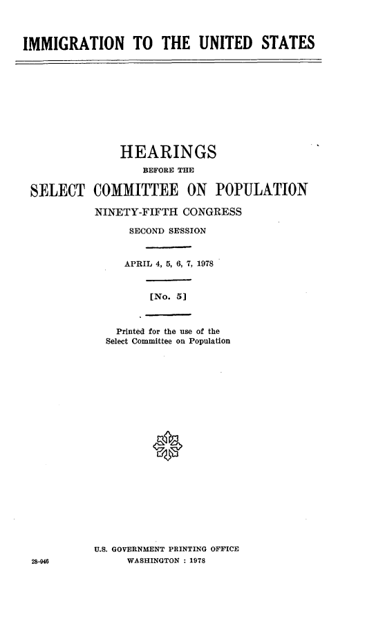 handle is hein.cbhear/imgrtnus0001 and id is 1 raw text is: 



IMMIGRATION TO THE UNITED STATES


              HEARINGS

                  BEFORE THE

SELECT COMMITTEE ON POPULATION

          NINETY-FIFTH CONGRESS

               SECOND SESSION



               APRIL 4, 5, 6, 7, 1978


                   [No. 5]



             Printed for the use of the
             Select Committee on Population










                   0











          U.S. GOVERNMENT PRINTING OFFICE
28-946         WASHINGTON : 1978


