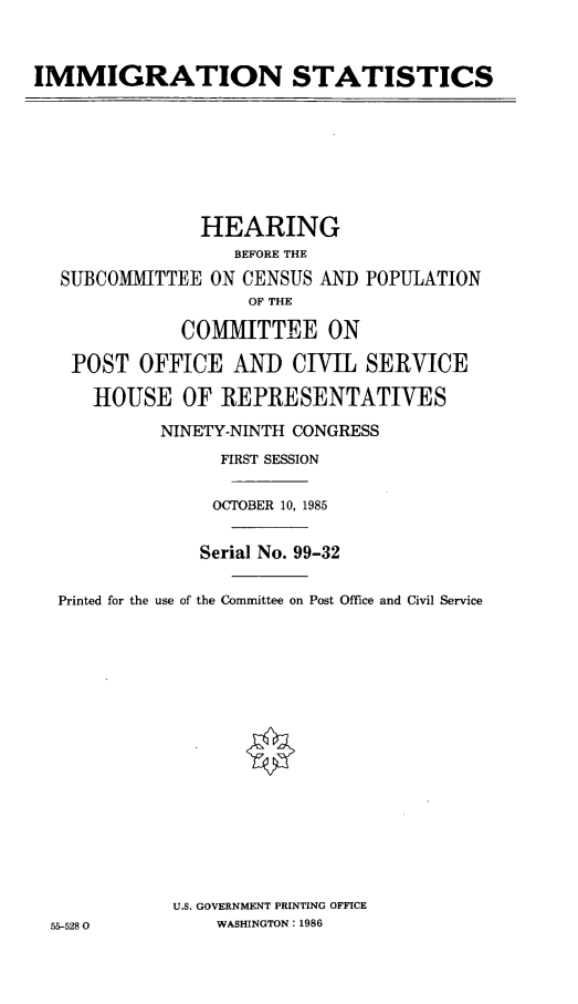 handle is hein.cbhear/imgst0001 and id is 1 raw text is: IMMIGRATION STATISTICS

HEARING
BEFORE THE
SUBCOMMITTEE ON CENSUS AND POPULATION
OF THE
COMMITTEE ON
POST OFFICE AND CIVIL SERVICE
HOUSE OF REPRESENTATIVES
NINETY-NINTH CONGRESS
FIRST SESSION
OCTOBER 10, 1985
Serial No. 99-32
Printed for the use of the Committee on Post Office and Civil Service
U.S. GOVERNMENT PRINTING OFFICE
55-5280           WASHINGTON: 1986



