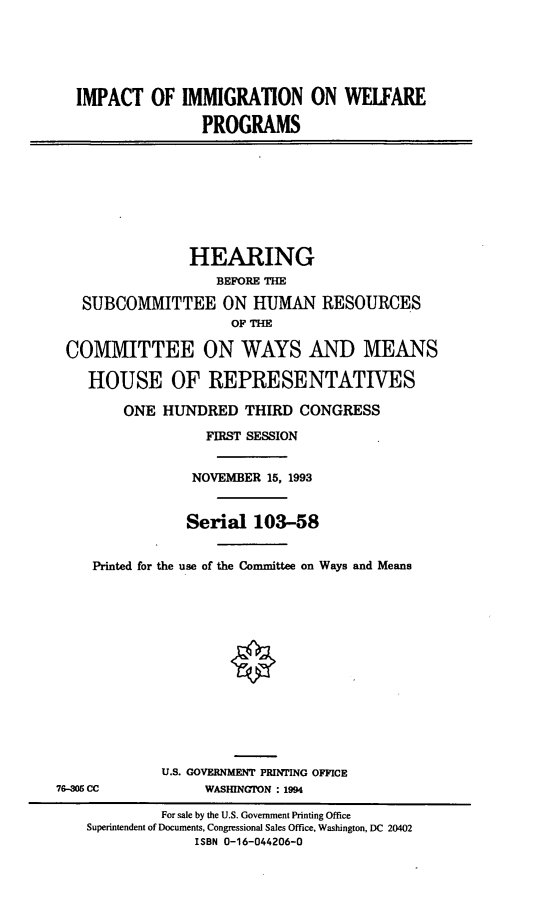 handle is hein.cbhear/imgwp0001 and id is 1 raw text is: IMPACT OF IMMIGRATION ON WELFARE
PROGRAMS
HEARING
BEFORE THE
SUBCOMMITTEE ON HUMAN RESOURCES
OF THE
COMMITTEE ON WAYS AND MEANS
HOUSE OF REPRESENTATIVES
ONE HUNDRED THIRD CONGRESS
FIRST SESSION
NOVEMBER 15, 1993
Serial 103-58
Printed for the use of the Committee on Ways and Means
U.S. GOVERNMENT PRINTING OFFICE
76-305 CC             WASHINGTON : 1994
For sale by the U.S. Government Printing Office
Superintendent of Documents, Congressional Sales Office, Washington, DC 20402
ISBN 0-16-044206-0


