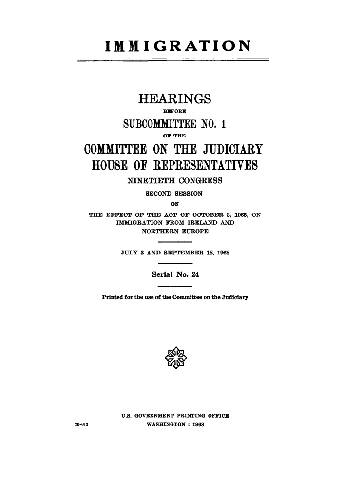 handle is hein.cbhear/imhearbefo0001 and id is 1 raw text is: IMM I GRATION
HEARINGS
BEFORE
SUBCOMMITTEE NO. 1
OF THE
COMMITTEE ON THE JUDICIARY
HOUSE OF REPRESENTATIVES
NINETIETH CONGRESS
SECOND SESSION
ON
THE EFFECT OF THE ACT OF OCTOBER 8, 1965, ON
IMMIGRATION FROM IRELAND AND
NORTHERN EUROPE
JULY 3 AND SEPTEMBER 18, 1968
Serial No. 24
Printed for the use of the Committee on the Judiciary
U.S. GOVERNMENT PRINTING OFFICE
20-91,           WASHINGTON : 1968


