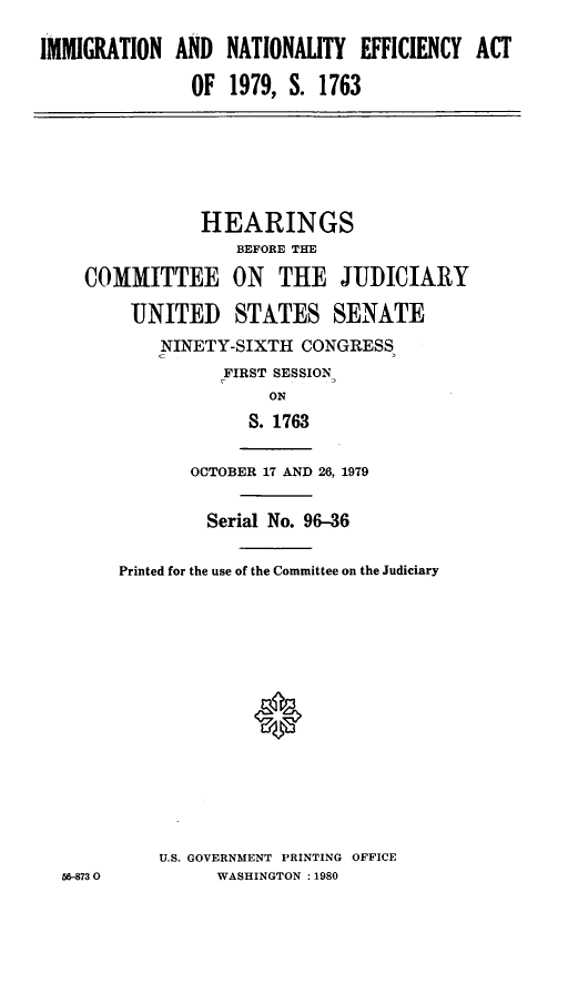 handle is hein.cbhear/imnaef0001 and id is 1 raw text is: IMMIGRATION AND NATIONALITY EFFICIENCY ACT
OF 1979, S. 1763

HEARINGS
BEFORE THE
COMMITTEE ON THE JUDICIARY
UNITED STATES SENATE
NINETY-SIXTH CONGRESS
FIRST SESSION
ON
S. 1763
OCTOBER 17 AND 26, 1979
Serial No. 96-36
Printed for the use of the Committee on the Judiciary
U.S. GOVERNMENT PRINTING OFFICE
56-8730           WASHINGTON :1980


