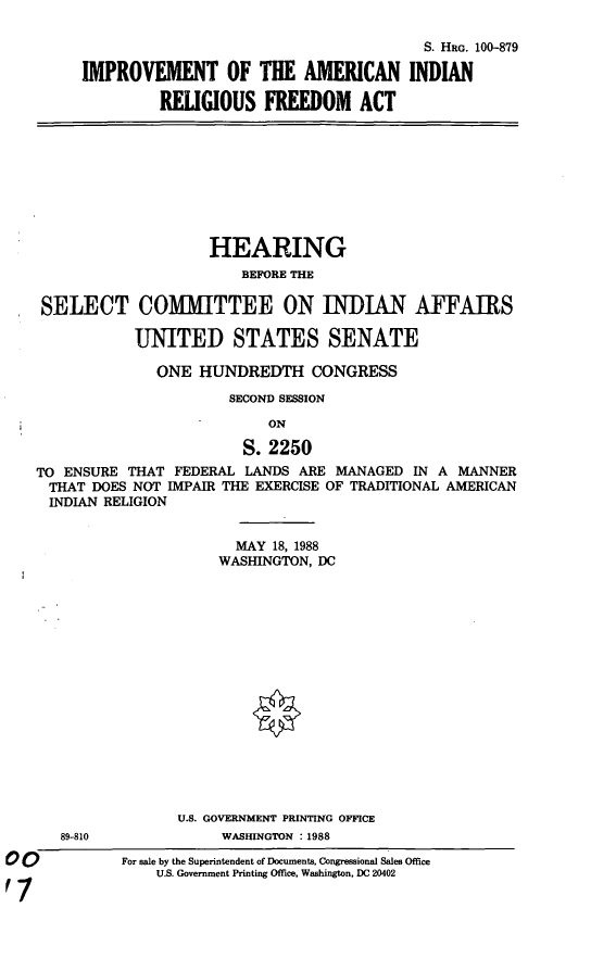 handle is hein.cbhear/impairf0001 and id is 1 raw text is: S. HRG. 100-879
IMPROVEMENT OF THE AMERICAN INDIAN
RELIGIOUS FREEDOM ACT
HEARING
BEFORE THE
SELECT COMMITTEE ON INDIAN AFFAIRS
UNITED STATES SENATE
ONE HUNDREDTH CONGRESS
SECOND SESSION
ON
S. 2250
TO ENSURE THAT FEDERAL LANDS ARE MANAGED IN A MANNER
THAT DOES NOT IMPAIR THE EXERCISE OF TRADITIONAL AMERICAN
INDIAN RELIGION
MAY 18, 1988
WASHINGTON, DC
U.S. GOVERNMENT PRINTING OFFICE
89-810             WASHINGTON : 1988
For sale by the Superintendent of Documents, Congressional Sales Office
U.S. Government Printing Office, Washington, DC 20402


