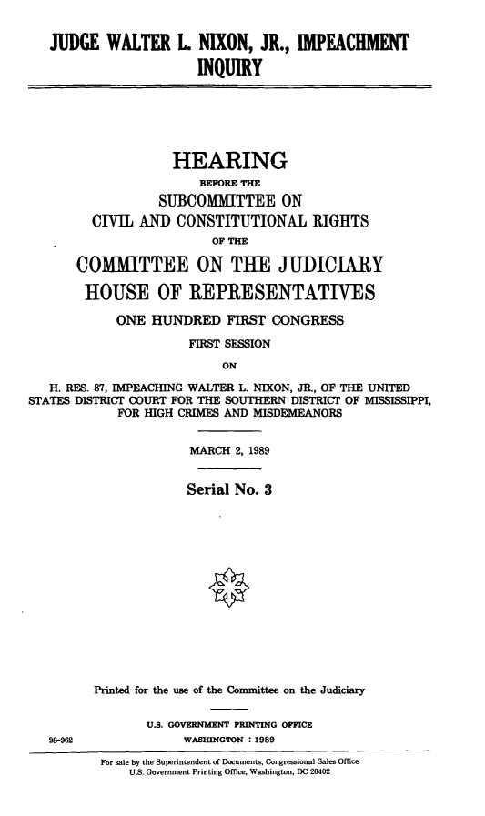 handle is hein.cbhear/impchinq0001 and id is 1 raw text is: JUDGE WALTER L. NIXON, JR., IMPEACHMENT
INQUIRY
HEARING
BEFORE THE
SUBCOMMITTEE ON
CIVIL AND CONSTITUTIONAL RIGHTS
OF THE
COMITTEE ON THE JUDICIARY
HOUSE OF REPRESENTATIVES
ONE HUNDRED FIRST CONGRESS
FIRST SESSION
ON
H. RES. 87, IMPEACHING WALTER L. NIXON, JR., OF THE UNITED
STATES DISTRICT COURT FOR THE SOUTHERN DISTRICT OF MISSISSIPPI,
FOR HIGH CRIMES AND MISDEMEANORS
MARCH 2, 1989
Serial No. 3
Printed for the use of the Conuittee on the Judiciary
U.S. GOVERNMLENT PRINTING OFFICE
98-962              WASHINGTON : 1989
For sale by the Superintendent of Documents, Congressional Sales Office
U.S. Government Printing Office, Washington, DC 20402


