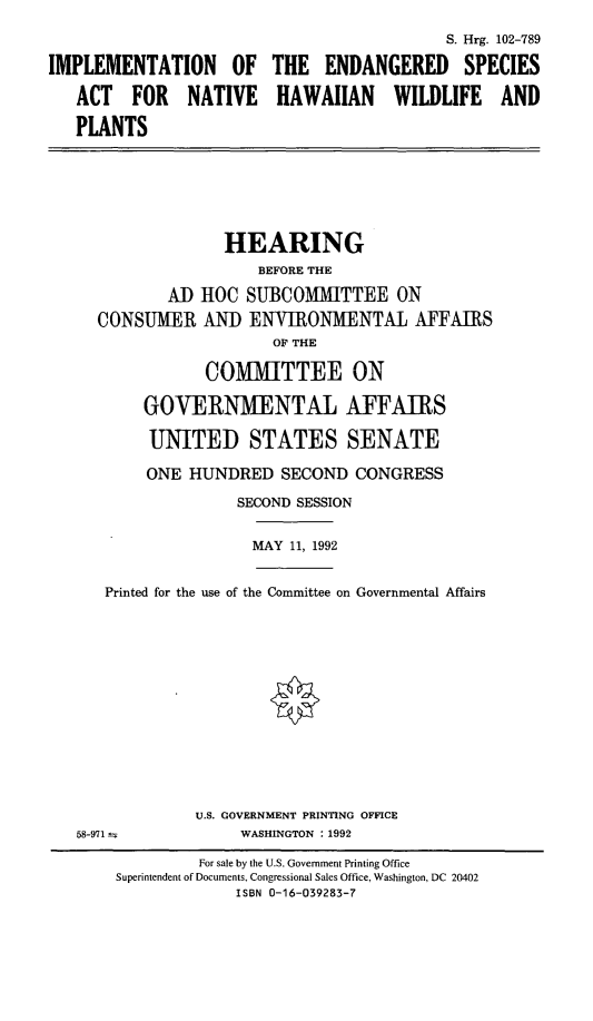 handle is hein.cbhear/impengac0001 and id is 1 raw text is: IMPLEMENTATION OF
ACT FOR NATIVE
PLANTS

S. Hrg. 102-789
THE ENDANGERED SPECIES
HAWAIIAN WILDLIFE AND

HEARING
BEFORE THE
AD HOC SUBCOMMITTEE ON
CONSUMER AND ENVIRONMENTAL AFFAIRS
OF THE
COMMITTEE ON
GOVERNMENTAL AFFAIRS
UNITED STATES SENATE
ONE HUNDRED SECOND CONGRESS
SECOND SESSION

MAY 11, 1992

Printed for the use of the Committee on Governmental Affairs

U.S. GOVERNMENT PRINTING OFFICE
WASHINGTON : 1992

58-971

For sale by the U.S. Government Printing Office
Superintendent of Documents, Congressional Sales Office, Washington, DC 20402
ISBN 0-16-039283-7


