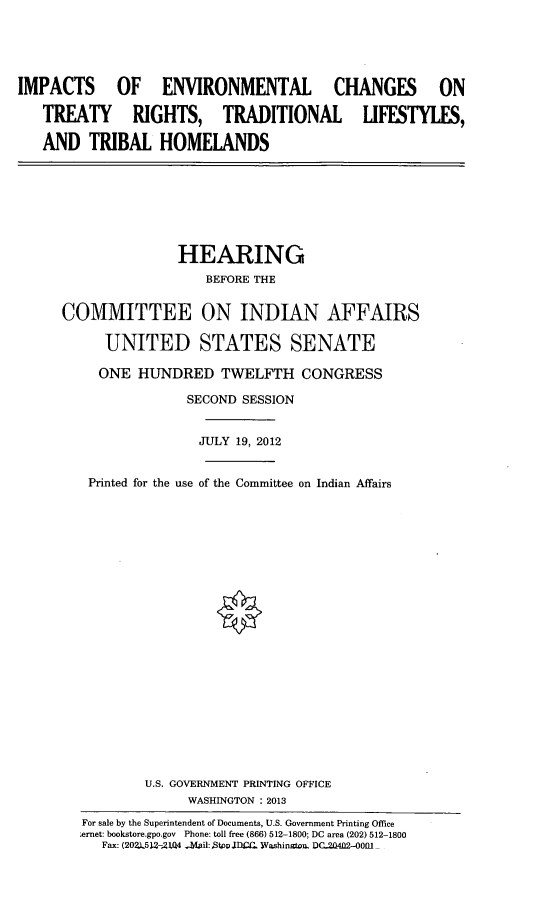 handle is hein.cbhear/impenvchng0001 and id is 1 raw text is: 





IMPACTS OF ENVIRONMENTAL CHANGES ON

   TREATY RIGHTS, TRADITIONAL LIFESTYLES,

   AND TRIBAL HOMELANDS


               HEARING
                  BEFORE THE


COMMITTEE ON INDIAN AFFAIRS

     UNITED STATES SENATE

     ONE HUNDRED TWELFTH CONGRESS

                SECOND SESSION


                JULY 19, 2012


   Printed for the use of the Committee on Indian Affairs






















           U.S. GOVERNMENT PRINTING OFFICE
                WASHINGTON : 2013
   For sale by the Superintendent of Documents, U.S. Government Printing Office
   .ernet: bookstore.gpo.gov Phone: toll free (866) 512-1800; DC area (202) 512-1800
     Fax: (202.L512-,21(4 -abil:,StooIlC. Washinuton. DC-20402-O0fl


