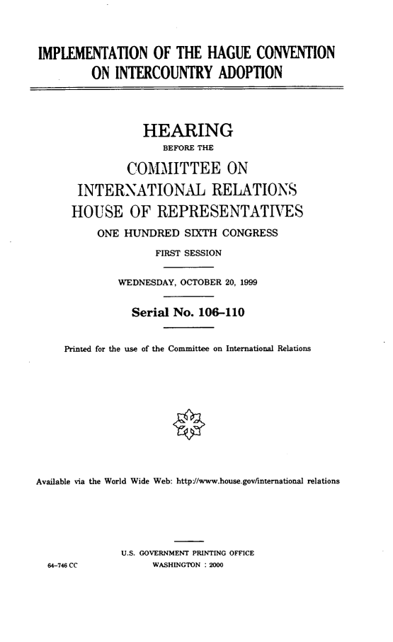 handle is hein.cbhear/imphcia0001 and id is 1 raw text is: IMPLEMENTATION OF THE HAGUE CONVENTION
ON INTERCOUNTRY ADOPTION
HEARING
BEFORE THE
COMMITTEE ON
INTERNATIONAL RELATIONS
HOUSE OF REPRESENTATIVES
ONE HUNDRED SIXTH CONGRESS
FIRST SESSION
WEDNESDAY, OCTOBER 20, 1999
Serial No. 106-110
Printed for the use of the Committee on International Relations
Available via the World Wide Web: http://www.house.gov/international relations
U.S. GOVERNMENT PRINTING OFFICE
64-746 CC          WASHINGTON : 2000



