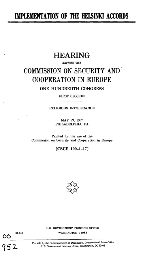 handle is hein.cbhear/imphelac0001 and id is 1 raw text is: IMPLEMENTATION OF THE HELSINKI ACCORDS

HEARING
BEFORE THE
COMMISSION ON SECURITY AND
COOPERATION IN EUROPE
ONE HUNDREDTH CONGRESS
FIRST SESSION
RELIGIOUS INTOLERANCE
MAY 29, 1987
PHILADELPHIA, PA
Printed for the use of the
Commission on Security and Cooperation in Europe
[CSCE 100-1-17]

81-940
00

U.S. GOVERNMENT PRINTING OFFICE
WASHINGTON :1988

For sale by the Superintendent of Documents, Congressional Sales Office
U.S. Government Printing Office, Washington, DC 20402


