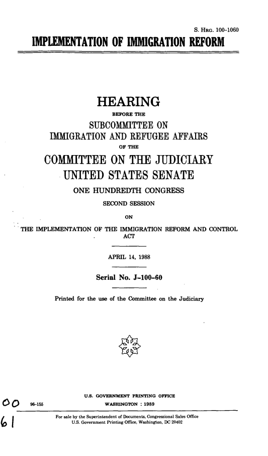 handle is hein.cbhear/implimmi0001 and id is 1 raw text is: S. HRG. 100-1060
IMPLEMENTATION OF IMMIGRATION REFORM
HEARING
BEFORE THE
SUBCOMITTEE ON
IMMIGRATION ANI) REFUGEE AFFAIRS
OF THE
COMITTEE ON THE JUDICIARY
UNITED STATES SENATE
ONE HUNDREDTH CONGRESS
SECOND SESSION
ON
THE IMPLEMENTATION OF THE IMMIGRATION REFORM AND CONTROL
ACT
APRIL 14, 1988
Serial No. J-100-60
Printed for the use of the Committee on the Judiciary
U.S. GOVERNMENT PRINTING OFFICE
96-155               WASHINGTON : 1989
For sale by the Superintendent of Documents, Congressional Sales Office
U.S. Government Printing Office, Washington, DC 20402


