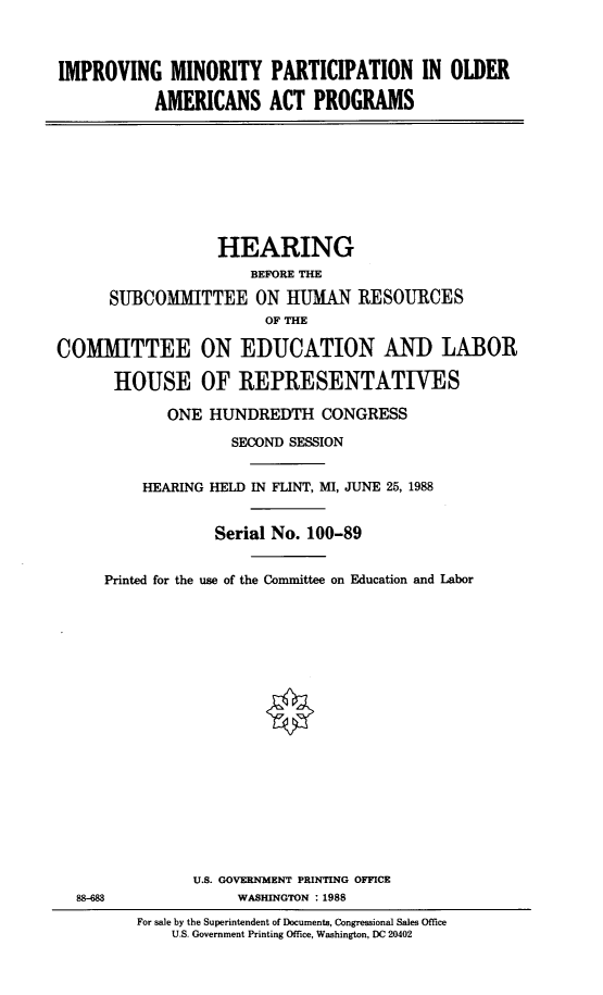 handle is hein.cbhear/impmnpt0001 and id is 1 raw text is: 



IMPROVING MINORITY PARTICIPATION IN OLDER

           AMERICANS ACT PROGRAMS


                  HEARING
                      BEFORE THE

      SUBCOMMITTEE ON HUMAN RESOURCES
                        OF THE

COMMITTEE ON EDUCATION AND LABOR

      HOUSE OF REPRESENTATIVES

             ONE HUNDREDTH CONGRESS

                    SECOND SESSION


          HEARING HELD IN FLINT, MI, JUNE 25, 1988


                  Serial No. 100-89


Printed for the use of the Committee on Education and Labor



















          U.S. GOVERNMENT PRINTING OFFICE
               WASHINGTON :1988
    For sale by the Superintendent of Documents, Congressional Sales Office
        U.S. Government Printing Office, Washington, DC 20402


