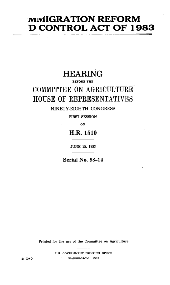 handle is hein.cbhear/imrefcona0001 and id is 1 raw text is: 


wivfmIGRATION REFORM

D CONTROL ACT OF 1983


         HEARING
            BEFORE THE

COMMITTEE ON AGRICULTURE

HOUSE OF REPRESENTATIVES

     NINETY-EIGHTH CONGRESS
           FIRST SESSION
              ON

           H.R. 1510


JUNE 15, 1983


24-020 0


       Serial No. 98-14

















Printed for the use of the Committee on Agriculture

     U.S. GOVERNMENT PRINTING OFFICE
         WASHINGTON :1983


