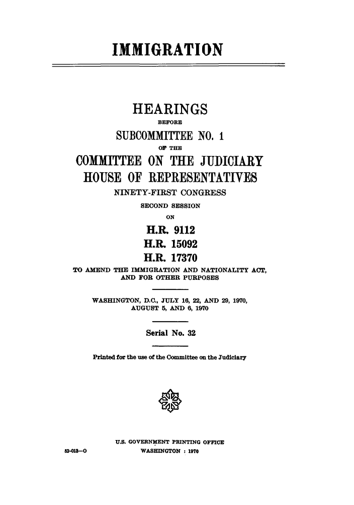 handle is hein.cbhear/imringeej0001 and id is 1 raw text is: IMMIGRATION
HEARINGS
BEFORE
SUBCOMMITTEE NO, 1
OF THE
COMMITTEE ON THE JUDICIARY
HOUSE OF REPRESENTATIVES
NINETY-FIRST CONGRESS
SECOND SESSION
ON
H.R. 9112
H.R. 15092
H.R. 17370
TO AMEND THE IMMIGRATION AND NATIONALITY ACT,
AND FOR OTHER PURPOSES
WASHINGTON, D.C., JULY 16, 22, AND 29, 1970,
AUGUST 5, AND 6, 1970
Serial No. 32
Printed for the use of the Committee on the Judiciary
U.S. GOVERNMENT PRINTING OFFICE
U2-013--0        WASHINGTON : 1970


