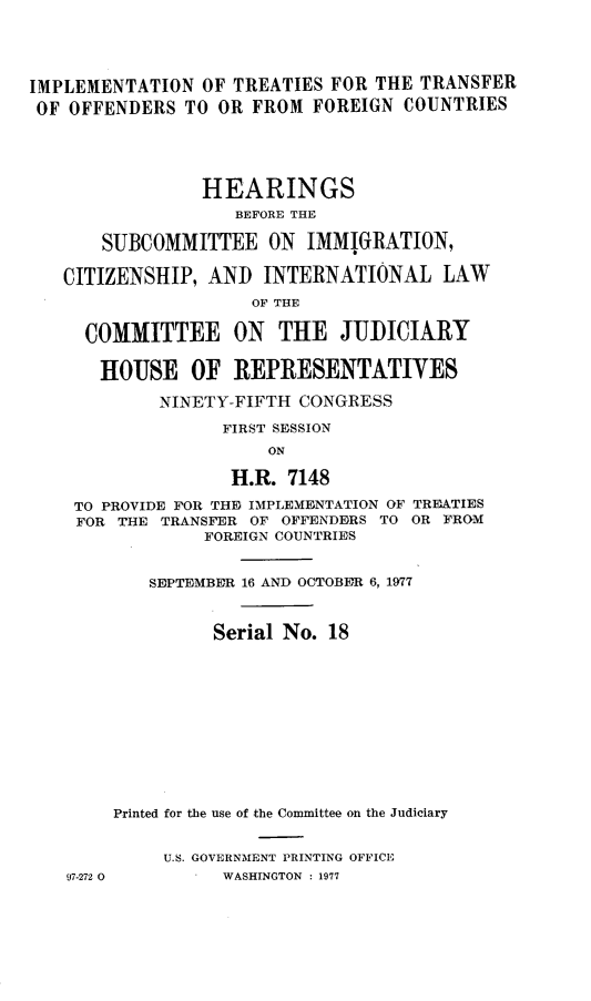 handle is hein.cbhear/imttrofeic0001 and id is 1 raw text is: 




IMPLEMENTATION OF TREATIES FOR THE TRANSFER
OF OFFENDERS TO OR FROM FOREIGN COUNTRIES





                HEARINGS
                    BEFORE THE

       SUBCOMMITTEE ON IMMIGRATION,

   CITIZENSHIP, AND INTERNATIONAL LAW
                     OF THE

     COMMITTEE ON THE JUDICIARY

       HOUSE OF REPRESENTATIVES

            NINETY-FIFTH CONGRESS

                  FIRST SESSION
                       ON

                   H.R. 7148

    TO PROVIDE FOR THE IMPLEMENTATION OF TREATIES
    FOR THE TRANSFER OF OFFENDERS TO OR FROM
                 FOREIGN COUNTRIES


           SEPTEMBER 16 AND OCTOBER 6, 1977



                 Serial No. 18












        Printed for the use of the Committee on the Judiciary


             U.s. GOVERNMENT PRINTING OFFICE
    97-272 0      WASHINGTON : 1977


