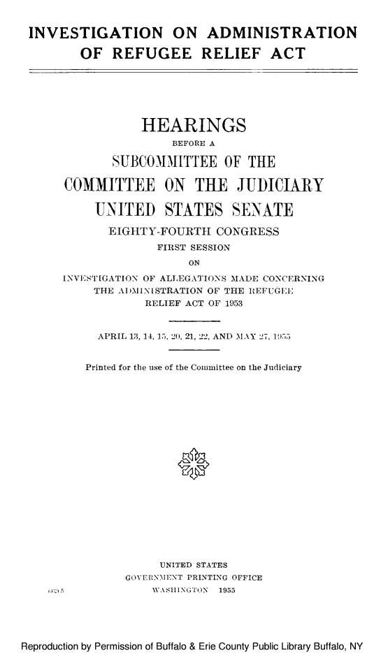 handle is hein.cbhear/inadminrre0001 and id is 1 raw text is: INVESTIGATION ON ADMINISTRATION
OF REFUGEE RELIEF ACT

HEARINGS
BEFORE A
SUBCOMMITTEE OF THE
COMMITTEE ON THE JUDICIARY
UNITED STATES SENATE
EIGHTY-FOURTH CONGRESS
FIRST SESSION
ON
INVESTIGATION OF ALLEGATIONS MADE CONCERNING
THE ADMINISTRATION OF THE REFUGEE
RELIEF ACT OF 1953
APRIL 13, 14, 15, 20, 21, 22, AND MAY 27, 19.5
Printed for the use of the Committee on the Judiciary
0
UNITED STATES
GOVERNMENT PRINTING OFFICE
\WASHINGTON 1955

Reproduction by Permission of Buffalo & Erie County Public Library Buffalo, NY


