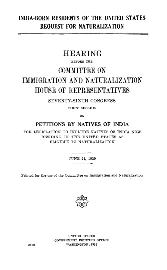handle is hein.cbhear/inbornrena0001 and id is 1 raw text is: INDIA-BORN RESIDENTS OF THE UNITED STATES
REQUEST FOR NATURALIZATION

HEARING
BEFORE THE
COMMITTEE ON
IMMIGRATION AND NATURALIZATION
HOUSE OF REPRESENTATIVES
SEVENTY-SIXTH CONGRESS
FIRST SESSION
ON
PETITIONS BY NATIVES OF INDIA
FOR LEGISLATION TO INCLUDE NATIVES OF INDIA NOW
RESIDING IN THE UNITED STATES AS
ELIGIBLE TO NATURALIZATION
JUNE 21, 1939
Printed for the use of the Committee on Immigration and Naturalization
0
UNITED STATES
GOVERNMENT PRINTING OFFICE
158435        WASHINGTON: 1939


