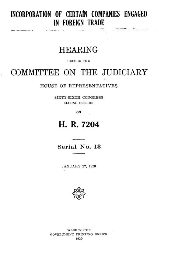 handle is hein.cbhear/incceft0001 and id is 1 raw text is: 


INCORPORATION OF  CERTAIN COMPANIES ENGAGED

              IN FOREIGN TRADE






                HEARING

                  BEFORE THE


COMMITTEE ON THE JUDICIARY


         HOUSE  OF REPRESENTATIVES


              SIXTY-SIXTH CONGRESS
                 SECOND SESSION

                     ON


               H.  R.  7204




               Serial No.  13




               JANUARY 27, 1920















                  WASHINGTON
             GOVERNMENT PRINTING OFFICE
                     1920


