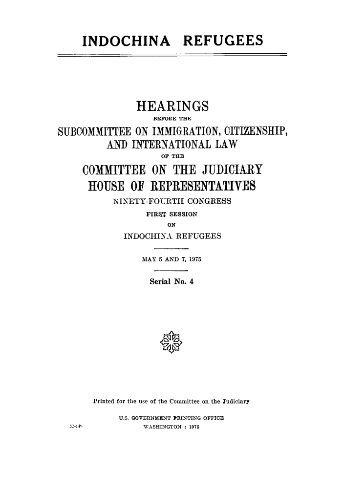 handle is hein.cbhear/inchinalco0001 and id is 1 raw text is: INDOCHINA REFUGEES

HEARINGS
BEFORE THE
SUBCOMMITTEE ON IMMIGRATION, CITIZENSHIP,
AND INTERNATIONAL LAW
OF THE
COMMITTEE ON THE JUDICIARY
HOUSE OF REPRESENTATIVES
ININETY-FOURTH CONGRESS
FIRaT SESSION
ON
INDOCHINA REFUGEES

MAY 5 AND 7, 1975
Serial No. 4
Printed for the use of the Committee on the Judiciary
U.S. GOVERNMENT PRINTING OFFICE
WASHINGTON : 1975

32-1411



