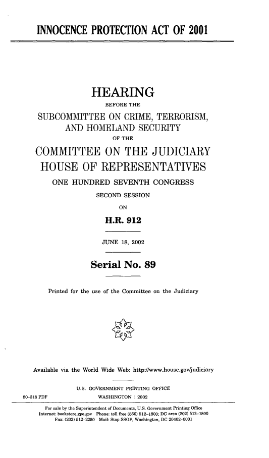 handle is hein.cbhear/incpta0001 and id is 1 raw text is: INNOCENCE PROTECTION ACT OF 2001
HEARING
BEFORE THE
SUBCOMMITTEE ON CRIME, TERRORISM,
AND HOMELAND SECURITY
OF THE
COMMITTEE ON THE JUDICIARY
HOUSE OF REPRESENTATIVES
ONE HUNDRED SEVENTH CONGRESS
SECOND SESSION
ON
H.R. 912
JUNE 18, 2002
Serial No. 89
Printed for the use of the Committee on the Judiciary
Available via the World Wide Web: http://www.house.gov/judiciary
U.S. GOVERNMENT PRINTING OFFICE
80-318 PDF            WASHINGTON : 2002
For sale by the Superintendent of Documents, U.S. Government Printing Office
Internet: bookstore.gpo.gov Phone: toll free (866) 512-1800; DC area (202) 512-1800
Fax: (202) 512-2250 Mail: Stop SSOP, Washington, DC 20402-0001


