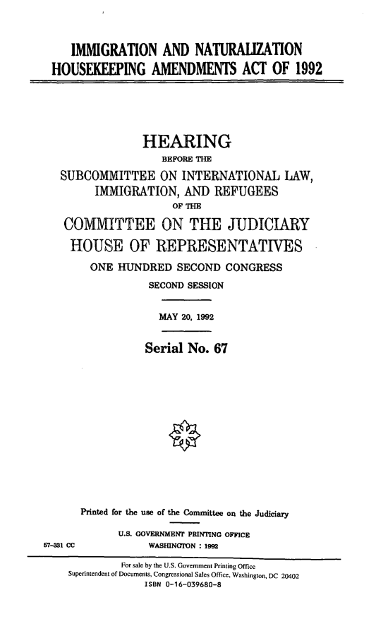 handle is hein.cbhear/inhkaa0001 and id is 1 raw text is: IMMIGRATION AND NATURALIZATION
HOUSEKEEPING AMENDMENTS ACT OF 1992

HEARING
BEFORE THE
SUBCOMMITTEE ON INTERNATIONAL LAW,
IMMIGRATION, AND REFUGEES
OF THE
COMMITTEE ON THE JUDICIARY
HOUSE OF REPRESENTATIVES
ONE HUNDRED SECOND CONGRESS
SECOND SESSION
MAY 20, 1992

Serial No. 67

57-M1 CC

Printed for the use of the Committee on the Judiciary
U.S. GOVERNMENT PRINTING OFFICE
WASHINGTON : 1992

For sale by the U.S. Government Printing Office
Superintendent of Documents, Congressional Sales Office, Washington, DC 20402
ISBN 0-16-039680-8


