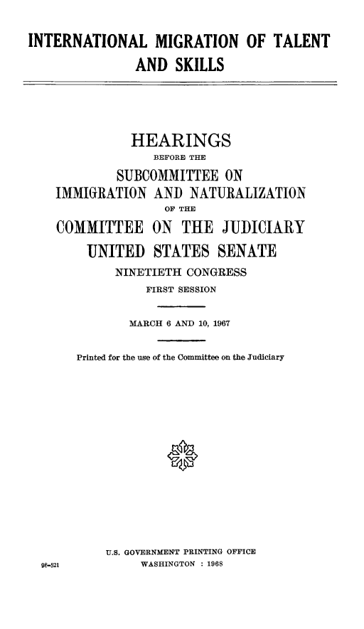 handle is hein.cbhear/inmitosim0001 and id is 1 raw text is: INTERNATIONAL MIGRATION OF TALENT
AND SKILLS

HEARINGS
BEFORE THE
SUBCOMMITTEE ON
IMMIGRATION AND NATURALIZATION
OF THE
COMMITTEE ON       THE JUDICIARY
UNITED STATES SENATE
NINETIETH CONGRESS
FIRST SESSION
MARCH 6 AND 10, 1967
Printed for the use of the Committee on the Judiciary
*
U.S. GOVERNMENT PRINTING OFFICE
9-521         WASHINGTON  : 1968


