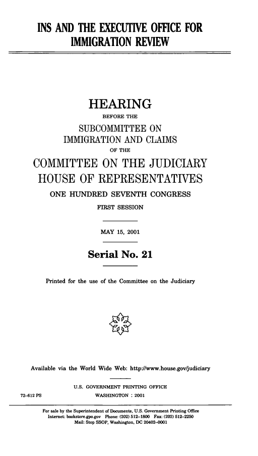 handle is hein.cbhear/inseoir0001 and id is 1 raw text is: INS AND THE EXECUTIVE OFFICE FOR
IMMIGRATION REVIEW

HEARING
BEFORE THE
SUBCOMMITTEE ON
IMMIGRATION AND CLAIMS
OF THE
COMMITTEE ON THE JUDICIARY
HOUSE OF REPRESENTATIVES
ONE HUNDRED SEVENTH CONGRESS
FIRST SESSION

MAY 15, 2001

Serial No. 21
Printed for the use of the Committee on the Judiciary
Available via the World Wide Web: http-//www.house.gov/judiciary

U.S. GOVERNMENT PRINTING OFFICE
WASHINGTON : 2001

72-612 PS

For sale by the Superintendent of Documents, U.S. Government Printing Office
Internet: bookstore.gpo.gov Phone: (202) 512-1800 Fax: (202) 512-2250
Mail: Stop SSOP, Washington, DC 20402-0001


