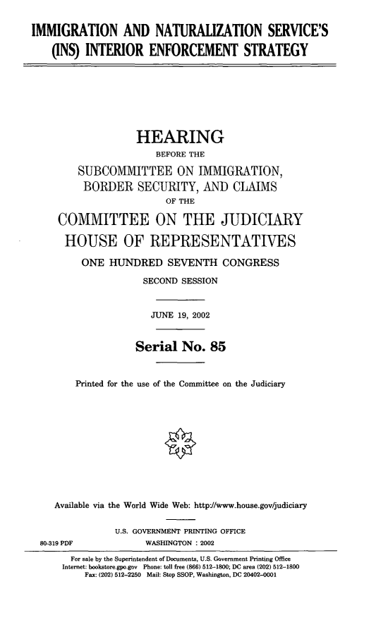 handle is hein.cbhear/insies0001 and id is 1 raw text is: IMMIGRATION AND NATURALIZATION SERVICE'S
(INS) INTERIOR ENFORCEMENT STRATEGY
HEARING
BEFORE THE
SUBCOMMITTEE ON IMMIGRATION,
BORDER SECURITY, AND CLAIMS
OF THE
COMMITTEE ON THE JUDICIARY
HOUSE OF REPRESENTATIVES
ONE HUNDRED SEVENTH CONGRESS
SECOND SESSION
JUNE 19, 2002
Serial No. 85
Printed for the use of the Committee on the Judiciary
Available via the World Wide Web: httpf//www.house.gov/judiciary
U.S. GOVERNMENT PRINTING OFFICE
80-319 PDF            WASHINGTON : 2002
For sale by the Superintendent of Documents, U.S. Government Printing Office
Internet: bookstore.gpo.gov Phone: toll free (866) 512-1800; DC area (202) 512-1800
Fax: (202) 512-2250 Mail: Stop SSOP, Washington, DC 20402-0001


