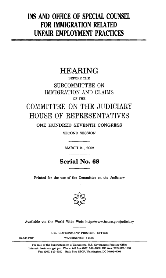 handle is hein.cbhear/insosc0001 and id is 1 raw text is: INS AND OFFICE OF SPECIAL COUNSEL
FOR IMMIGRATION RELATED
UNFAIR EMPLOYMENT PRACTICES

HEARING
BEFORE THE
SUBCOMMITTEE ON
IMMIGRATION AND CLAIMS
OF THE
COMMITTEE ON THE JUDICIARY
HOUSE OF REPRESENTATIVES
ONE HUNDRED SEVENTH CONGRESS
SECOND SESSION
MARCH 21, 2002
Serial No. 68
Printed for the use of the Committee on the Judiciary
Available via the World Wide Web: http//www.house.gov/judiciary
U.S. GOVERNMENT PRINTING OFFICE
78-340 PDF             WASHINGTON : 2002
For sale by the Superintendent of Documents, U.S. Government Printing Office
Internet: bookstore.gpo.gov Phone: toll free (866) 512-1800; DC area (202) 512-1800
Fax: (202) 512-2250 Mail: Stop SSOP, Washington, DC 20402-0001


