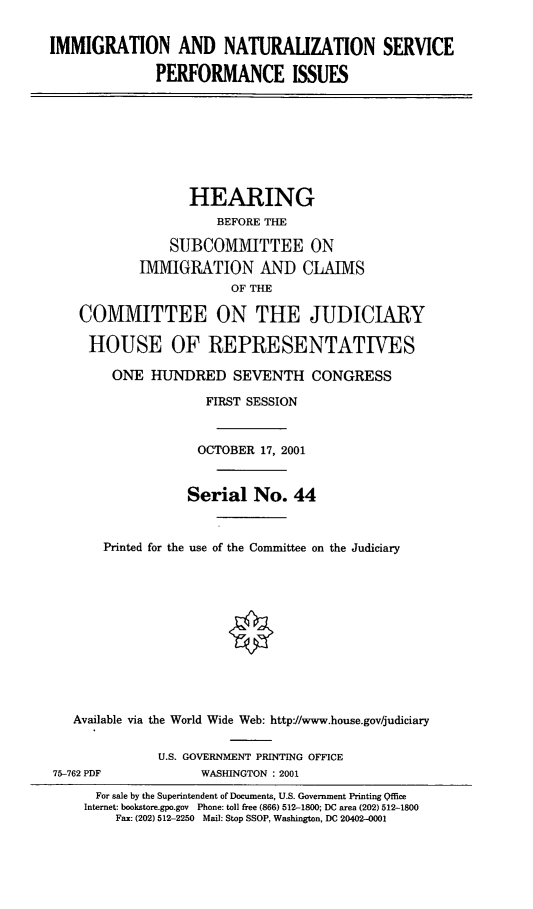 handle is hein.cbhear/inspi0001 and id is 1 raw text is: IMMIGRATION AND NATURALIZATION SERVICE
PERFORMANCE ISSUES
HEARING
BEFORE THE
SUBCOMMITTEE ON
IMMIGRATION AND CLAIMS
OF THE
COMMITTEE ON THE JUDICIARY
HOUSE OF REPRESENTATIVES
ONE HUNDRED SEVENTH CONGRESS
FIRST SESSION
OCTOBER 17, 2001
Serial No. 44
Printed for the use of the Committee on the Judiciary
Available via the World Wide Web: http://www.house.gov/judiciary
U.S. GOVERNMENT PRINTING OFFICE
75-762 PDF            WASHINGTON : 2001
For sale by the Superintendent of Documents, U.S. Government Printing Qffice
Internet: bookstore.gpo.gov Phone: toll free (866) 512-1800; DC area (202) 512-1800
Fax: (202) 512-2250 Mail: Stop SSOP, Washington, DC 20402-0001


