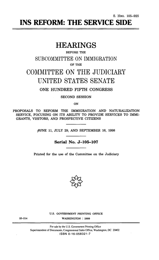 handle is hein.cbhear/insrfm0001 and id is 1 raw text is: 


                                             S. HRG. 105-925

   INS REFORM: THE SERVICE SIDE





                   HEARINGS
                        BEFORE THE

          SUBCOMMITTEE ON IMMIGRATION
                          OF THE

      COMMITTEE ON THE JUDICIARY

           UNITED STATES SENATE

           ONE HUNDRED FIFTH CONGRESS

                      SECOND SESSION

                           ON

PROPOSALS TO REFORM THE IMMIGRATION AND NATURALIZATION
SERVICE, FOCUSING ON ITS ABILITY TO PROVIDE SERVICES TO IMMI-
  GRANTS, VISITORS, AND PROSPECTIVE CITIZENS


           PiNE 11, JULY 29, AND SEPTEMBER 16, 1998


                   Serial No. J-105-107


         Printed for the use of the Committee on the Judiciary















                 U.S. GOVERNMENT PRINTING OFFICE
   55-214             WASHINGTON : 1999

                 For sale by the U.S. Government Printing Office
        Superintendent of Documents, Congressional Sales Office, Washington, DC 20402
                     ISBN 0-16-058321-7


