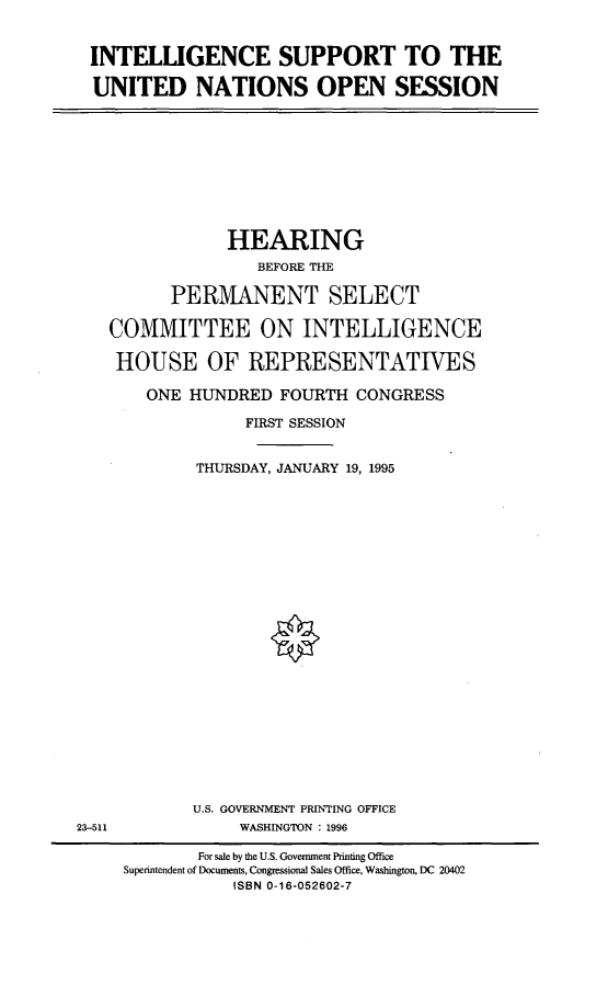 handle is hein.cbhear/insuptun0001 and id is 1 raw text is: 


INTELLIGENCE SUPPORT TO THE

UNITED NATIONS OPEN SESSION


            HEARING
               BEFORE THE

      PERMANENT SELECT

COMMITTEE ON INTELLIGENCE

HOUSE OF REPRESENTATIVES

    ONE HUNDRED FOURTH CONGRESS

              FIRST SESSION


         THURSDAY, JANUARY 19, 1995


U.S. GOVERNMENT PRINTING OFFICE
     WASHINGTON : 1996


23-511


        For sale by the U.S. Government Printing Office
Superintendent of Documents, Congressional Sales Office, Washington, DC 20402
           ISBN 0-16-052602-7


