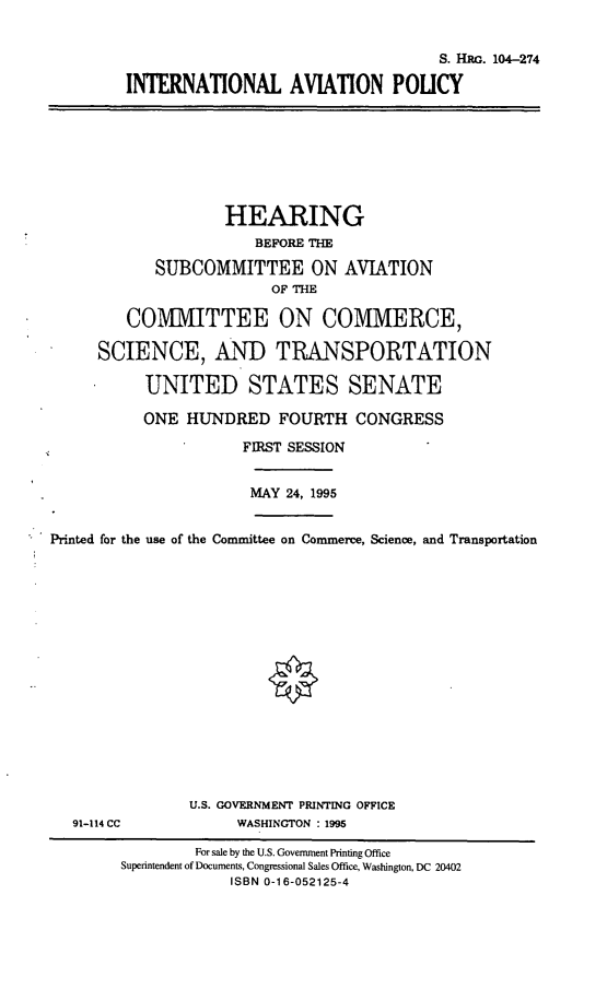 handle is hein.cbhear/intlap0001 and id is 1 raw text is: S. Hac. 104-274
INTERNATIONAL AVIATION POLICY

HEARING
BEFORE THE
SUBCOMMITTEE ON AVIATION
OF THE
COMMITTEE ON COMMERCE,
SCIENCE, AND TRANSPORTATION
UNITED STATES SENATE
ONE HUNDRED FOURTH CONGRESS
FIRST SESSION

MAY 24, 1995

Printed for the use of the Committee on Commerce, Science, and Transportation

91-114 CC

U.S. GOVERNMENT PRINTING OFFICE
WASHINGTON : 1995

For sale by the U.S. Government Printing Office
Superintendent of Documents, Congressional Sales Office, Washington, DC 20402
ISBN 0-16-052125-4


