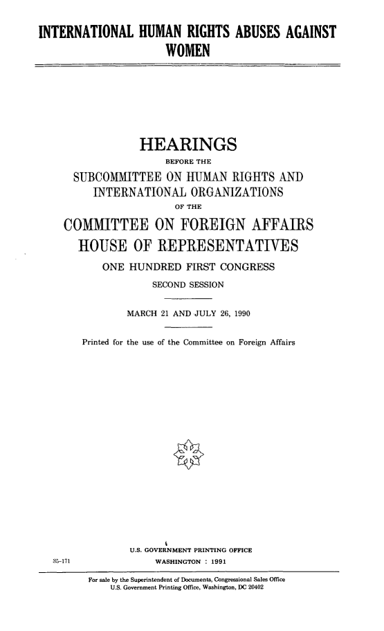 handle is hein.cbhear/intlhraaw0001 and id is 1 raw text is: INTERNATIONAL HUMAN RIGHTS ABUSES AGAINST
WOMEN

HEARINGS
BEFORE THE
SUBCOMMITTEE ON HUMAN RIGHTS AND
INTERNATIONAL ORGANIZATIONS
OF THE
COMMITTEE ON FOREIGN AFFAIRS
HOUSE OF REPRESENTATIVES
ONE HUNDRED FIRST CONGRESS
SECOND SESSION
MARCH 21 AND JULY 26, 1990
Printed for the use of the Committee on Foreign Affairs

U.S. GOVERNMENT PRINTING OFFICE
WASHINGTON : 1991

35-171

For sale by the Superintendent of Documents, Congressional Sales Office
U.S. Government Printing Office, Washington, DC 20402


