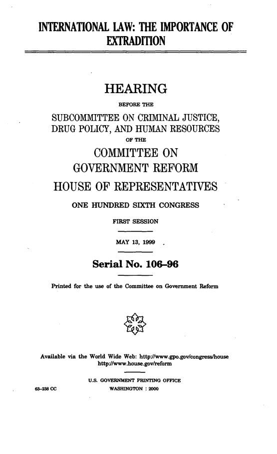 handle is hein.cbhear/intliex0001 and id is 1 raw text is: INTERNATIONAL LAW: THE IMPORTANCE OF
EXTRADITION

HEARING
BEFORE TIE
SUBCOMMITTEE ON CRIMINAL JUSTICE,
DRUG POLICY, AND HUMAN RESOURCES
OF THE
COMMITTEE ON
GOVERNMENT REFORM
HOUSE OF REPRESENTATIVES
ONE HUNDRED SIXTH CONGRESS
FIRST SESSION
MAY 13, 1999
Serial No. 106-96
Printed for the use of the Committee on Government Reform
Available via the World Wide Web: http'/www.gpo.gov/congress/house
http://www.house.gov/reform
U.S. GOVERNMENT PRINTING OFFICE
63-238 CC          WASHINGTON : 2000


