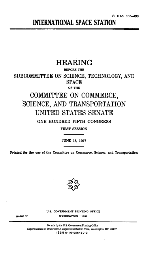 handle is hein.cbhear/intnss0001 and id is 1 raw text is: S. HRG. 105-436
INTERNATIONAL SPACE STATION

HEARING
BEFORE THE
SUBCOMMITTEE ON SCIENCE, TECHNOLOGY, AND
SPACE
OF THE
COMMITTEE ON COMMERCE,
SCIENCE, AND TRANSPORTATION
UNITED STATES SENATE
ONE HUNDRED FIFTH CONGRESS
FIRST SESSION
JUNE 18, 1997
Printed for the use of the Committee on Commerce, Science, and Transportation

46-966 CC

U.S. GOVERNMENT PRINTING OFFICE
WASHINGTON : 1998

For sale by the U.S. Government Printing Office
Superintendent of Documents, Congressional Sales Office, Washington, DC 20402
ISBN 0-16-056460-3


