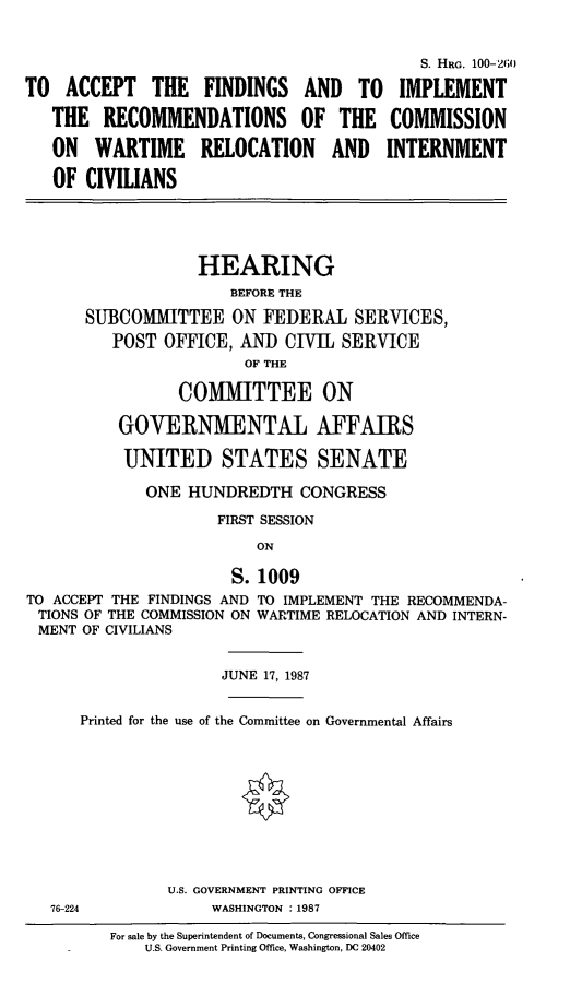handle is hein.cbhear/intrnciv0001 and id is 1 raw text is: S. HRG. 100-260
TO ACCEPT THE FINDINGS AND TO IMPLEMENT
THE RECOMMENDATIONS OF THE COMMISSION
ON WARTIME RELOCATION AND INTERNMENT
OF CIVILIANS
HEARING
BEFORE THE
SUBCOMMITTEE ON FEDERAL SERVICES,
POST OFFICE, AND CIVIL SERVICE
OF THE
COMMITTEE ON
GOVERN1IENTAL AFFAIRS
UNITED STATES SENATE
ONE HUNDREDTH CONGRESS
FIRST SESSION
ON
S. 1009
TO ACCEPT THE FINDINGS AND TO IMPLEMENT THE RECOMMENDA-
TIONS OF THE COMMISSION ON WARTIME RELOCATION AND INTERN-
MENT OF CIVILIANS
JUNE 17, 1987
Printed for the use of the Committee on Governmental Affairs
U.S. GOVERNMENT PRINTING OFFICE
76-224             WASHINGTON :1987
For sale by the Superintendent of Documents, Congressional Sales Office
.        U.S. Government Printing Office, Washington, DC 20402


