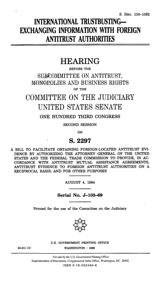handle is hein.cbhear/intrsbst0001 and id is 1 raw text is: 

                                           S. HRG. 103-102

         INTERNATIONAL TRUSTBUSTING-

    EXCHANGING INFORMATION WITH FOREIGN

              ANTITRUST AUTHORITIES




                    HEARING
                       BEFORE THE

           SUCOMUITTEE ON ANTITRUST,
        MONOPOLIES AND BUSINESS RIGHTS
                         OF THE

      COMMITTEE ON THE JUDICIARY

           UNITED STATES SENATE

           ONE HUNDRED THIRD CONGRESS

                     SECOND SESSION

                          ON

                       S. 2297

A BILL TO FACILITATE OBTAINING FOREIGN-LOCATED ANTITRUST EVI-
DENCE BY AUTHORIZING THE ATTORNEY GENERAL OF THE UNITED
STATES AND THE FEDERAL TRADE COMMISSION TO PROVIDE, IN AC-
CORDANCE WITH ANTITRUST MUTUAL ASSISTANCE AGREEMENTS,
ANTITRUST EVIDENCE TO FOREIGN ANTITRUST AUTHORITIES ON A
RECIPROCAL BASIS; AND FOR OTHER PURPOSES


23-611 CC


            AUGUST 4, 1994


          Serial No. J-103-69


Printed for the use of the Committee on the Judiciary







       U.S. GOVERNMENT PRINTING OFFICE
            WASHINGTON : 1996


        For sale by the U.S. Government Printing Office
Superintendent of Documents, Congressional Sales Office, Washington, DC 20402
            ISBN 0-16-052494-6


