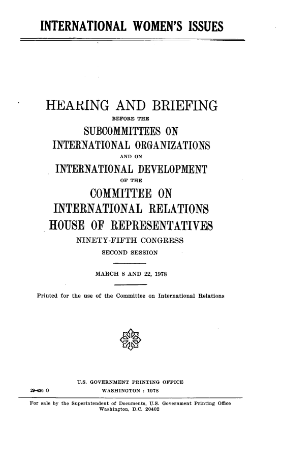 handle is hein.cbhear/intwomsu0001 and id is 1 raw text is: 


  INTERNATIONAL WOMEN'S ISSUES











  HEARING AND BRIEFING

                 BEFORE THE

           SUBCOMMITTEES ON

     INTERNATIONAL ORGANIZATIONS
                   AND ON

     INTERNATIONAL DEVELOPMENT
                   OF THE

             COMMITTEE ON

     INTERNATIONAL RELATIONS

     HOUSE OF REPRESENTATIVES

          NINETY-FIFTH CONGRESS

               SECOND SESSION


               MARCH 8 AND 22, 1978


 Printed for the use of the Committee on International Relations












          U.S. GOVERNMENT PRINTING OFFICE
29-46 0        WASHINGTON : 1978

For sale by the Superintendent of Documents, U.S. Government Printing Office
              Washington, D.C. 20402


