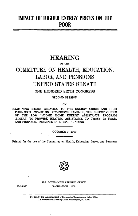 handle is hein.cbhear/iohepotp0001 and id is 1 raw text is: 




   IMPACT OF HIGHER ENERGY PRICES ON THE

                         POOR










                    HEARING
                          OF THE

  COMMITTEE ON HEALTH, EDUCATION,

            LABOR, AND PENSIONS

            UNITED STATES SENATE

            ONE HUNDRED SIXTH CONGRESS

                     SECOND SESSION

                           ON
EXAMINING ISSUES RELATING TO THE ENERGY CRISIS AND HIGH
FUEL COST IMPACT ON LOW-INCOME FAMILIES, THE EFFECTIVENESS
OF THE LOW     INCOME HOME ENERGY ASSISTANCE PROGRAM
(LIHEAP) TO PROVIDE HEATING ASSISTANCE TO THOSE IN NEED,
AND PROPOSED. INCREASE IN LIHEAP FUNDING


                      OCTOBER 3, 2000


Printed for the use of the Committee on Health, Education, Labor, and Pensions












                U.S. GOVERNMENT PRINTING OFFICE
   67-262 CC         WASHINGTON : 2000


          For sale by the Superintendent of Documents, Congressional Sales Office
              U.S. Government Printing Office, Washington, DC 20402


