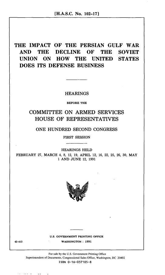 handle is hein.cbhear/ipgwdb0001 and id is 1 raw text is: [H.A.S.C. No. 102-171

THE IMPACT OF THE PERSIAN GULF WAR
AND THE DECLINE OF THE SOVIET
UNION ON HOW THE UNITED STATES
DOES ITS DEFENSE BUSINESS
HEARINGS
BEFORE THE
COMMITTEE ON ARMED SERVICES
HOUSE OF REPRESENTATIVES
ONE HUNDRED SECOND CONGRESS
FIRST SESSION
HEARINGS HELD
FEBRUARY 27, MARCH 4, 8, 12, 19, APRIL 12, 16, 22, 25, 26, 30, MAY
1 AND JUNE 12, 1991

U.S. GOVERNMENT PRINTING OFFICE
WASHINGTON : 1991

43-413

For sale by the U.S. Government Printing Office
Superintendent of Documents, Congressional Sales Office, Washington, DC 20402
ISBN 0-16-037105-8


