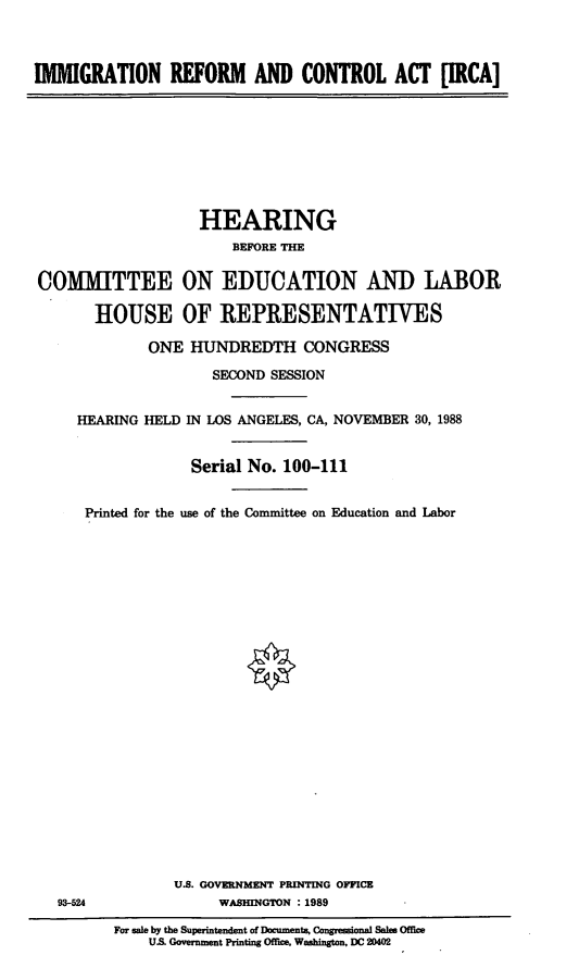 handle is hein.cbhear/irca0001 and id is 1 raw text is: IMMIGRATION REFORM AND CONTROL ACT [IRCA]

HEARING
BEFORE THE
COMMITTEE ON EDUCATION AND LABOR
HOUSE OF REPRESENTATIVES
ONE HUNDREDTH CONGRESS
SECOND SESSION
HEARING HELD IN LOS ANGELES, CA, NOVEMBER 30, 1988
Serial No. 100-111
Printed for the use of the Committee on Education and Labor

U.S. GOVERNMENT PRINTING OFFICE
WASHINGTON : 1989

93-524

For sale by the Superintendent of Documents, Congressional Sales Ofice
US. Government Printing Offlee Washington. DC 20402


