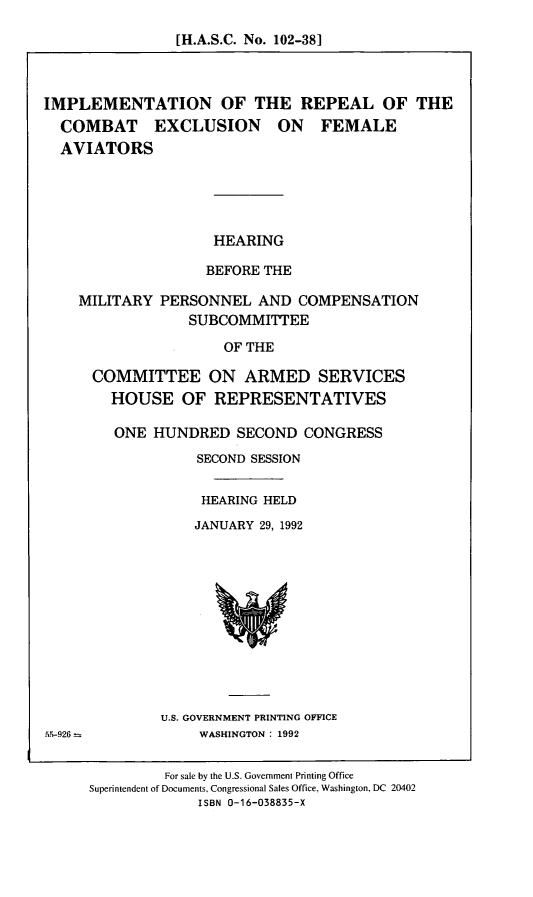 handle is hein.cbhear/ircefa0001 and id is 1 raw text is: [H.A.S.C. No. 102-38]

IMPLEMENTATION OF THE REPEAL OF THE
COMBAT EXCLUSION ON FEMALE
AVIATORS
HEARING
BEFORE THE
MILITARY PERSONNEL AND COMPENSATION
SUBCOMMITTEE
OF THE
COMMITTEE ON ARMED SERVICES
HOUSE OF REPRESENTATIVES

ONE HUNDRED SECOND CONGRESS
SECOND SESSION
HEARING HELD
JANUARY 29, 1992

U.S. GOVERNMENT PRINTING OFFICE
WASHINGTON: 1992

For sale by the U.S. Government Printing Office
Superintendent of Documents, Congressional Sales Office, Washington, DC 20402
ISBN 0-16-038835-X


